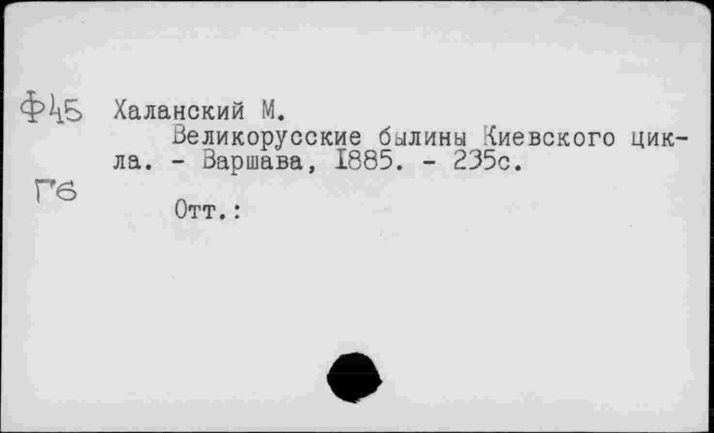 ﻿ФкБ	Халанский М. Великорусские былины Киевского цикла. - Варшава, 1885. - 235с.
Гб	Отт. :